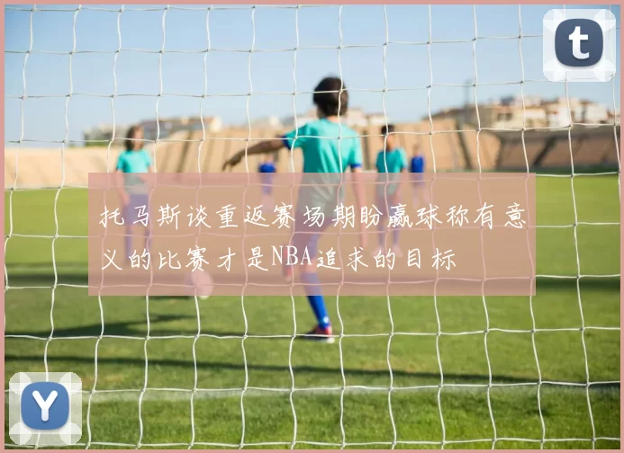 托马斯谈重返赛场期盼赢球称有意义的比赛才是NBA追求的目标
