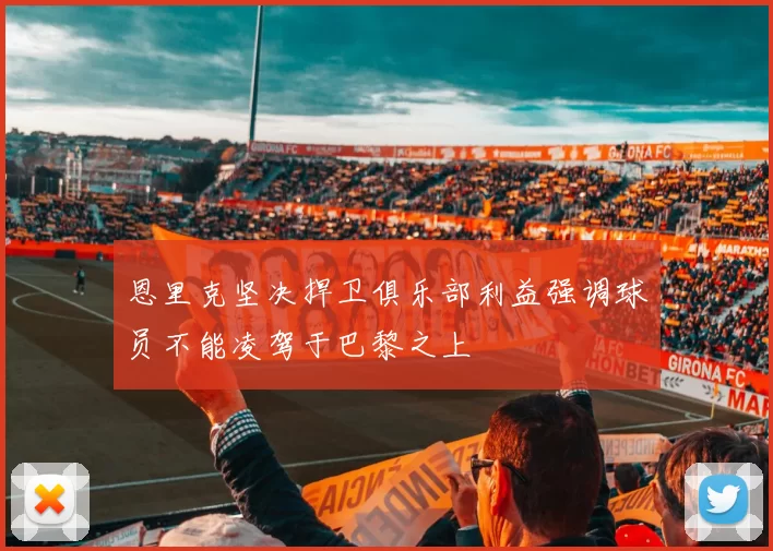 恩里克坚决捍卫俱乐部利益强调球员不能凌驾于巴黎之上