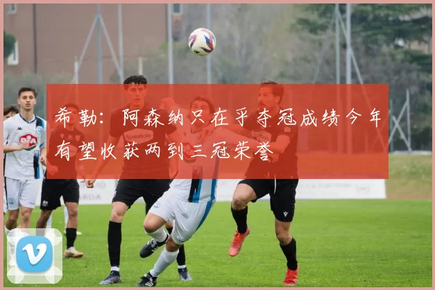 希勒：阿森纳只在乎夺冠成绩今年有望收获两到三冠荣誉