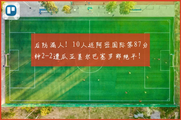 后防漏人！10人迈阿密国际第87分钟2-2遭瓜亚基尔巴塞罗那绝平！