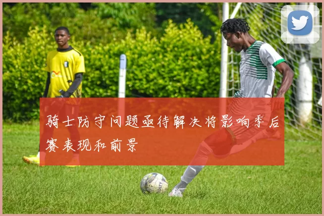 骑士防守问题亟待解决将影响季后赛表现和前景