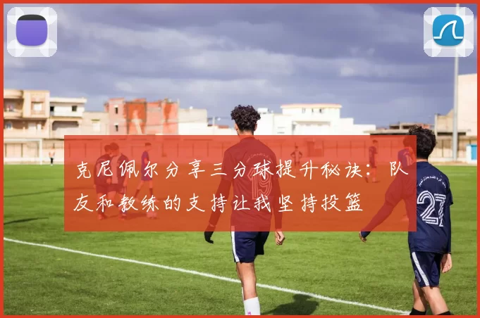 克尼佩尔分享三分球提升秘诀：队友和教练的支持让我坚持投篮