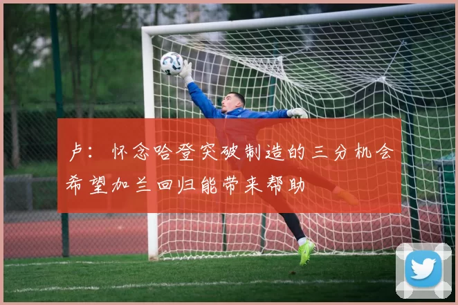 卢：怀念哈登突破制造的三分机会希望加兰回归能带来帮助