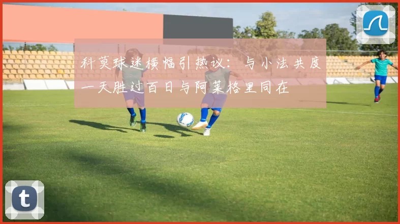 科莫球迷横幅引热议：与小法共度一天胜过百日与阿莱格里同在