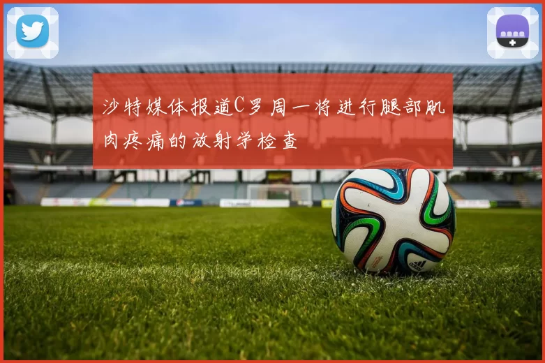 沙特媒体报道C罗周一将进行腿部肌肉疼痛的放射学检查