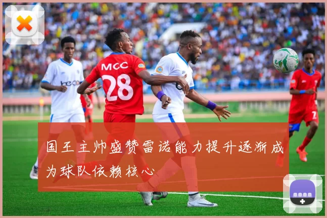国王主帅盛赞雷诺能力提升逐渐成为球队依赖核心