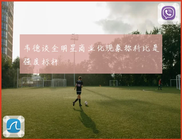 韦德谈全明星商业化现象称科比是强度标杆