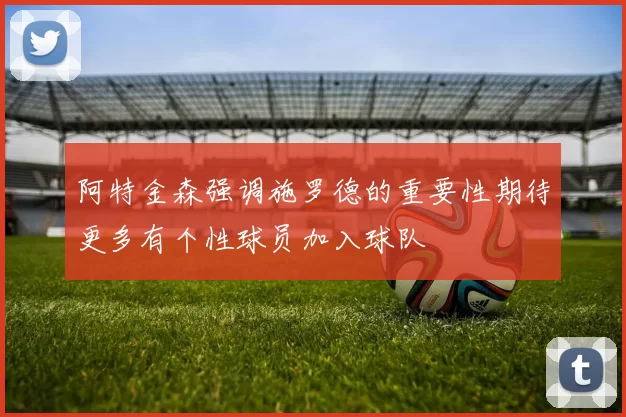 阿特金森强调施罗德的重要性期待更多有个性球员加入球队