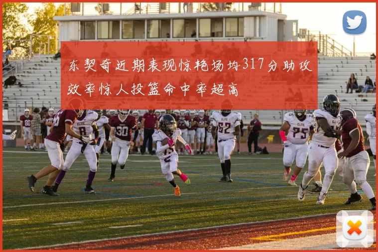 东契奇近期表现惊艳场均317分助攻效率惊人投篮命中率超高