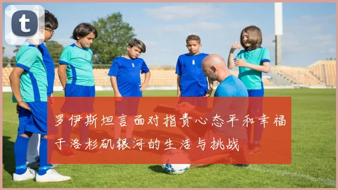 罗伊斯坦言面对指责心态平和幸福于洛杉矶银河的生活与挑战