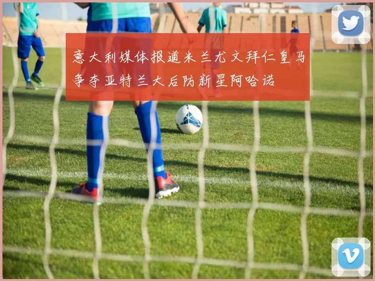 意大利媒体报道米兰尤文拜仁皇马争夺亚特兰大后防新星阿哈诺