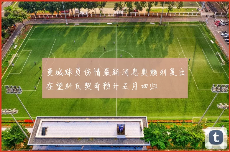 曼城球员伤情最新消息奥赖利复出在望科瓦契奇预计五月回归