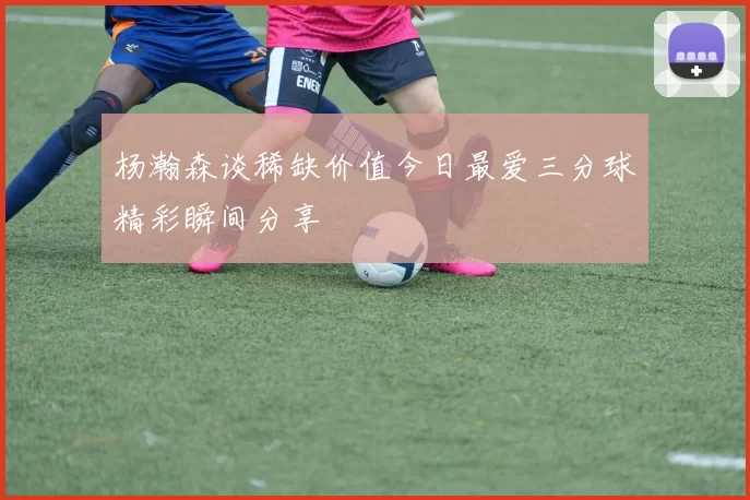 杨瀚森谈稀缺价值今日最爱三分球精彩瞬间分享