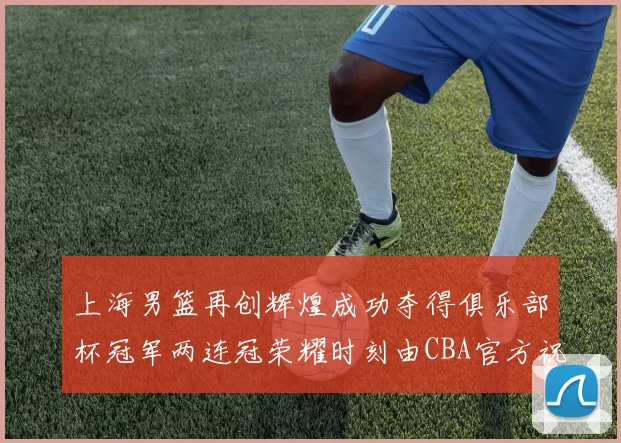 上海男篮再创辉煌成功夺得俱乐部杯冠军两连冠荣耀时刻由CBA官方祝贺