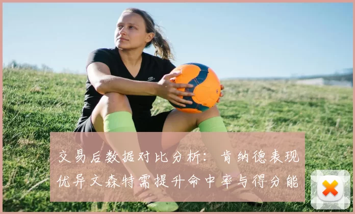 交易后数据对比分析：肯纳德表现优异文森特需提升命中率与得分能力