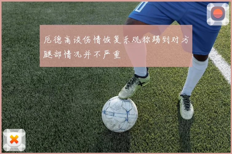厄德高谈伤情恢复乐观称踢到对方腿部情况并不严重