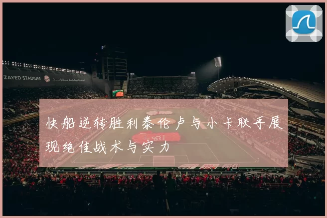 快船逆转胜利泰伦卢与小卡联手展现绝佳战术与实力
