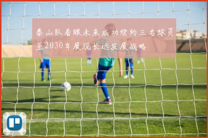 泰山队着眼未来成功续约三名球员至2030年展现长远发展战略