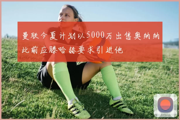 曼联今夏计划以5000万出售奥纳纳此前应滕哈赫要求引进他